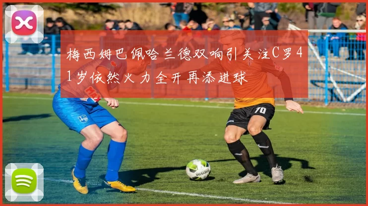 梅西姆巴佩哈兰德双响引关注C罗41岁依然火力全开再添进球